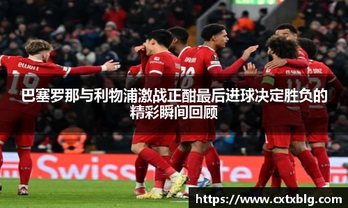 巴塞罗那与利物浦激战正酣最后进球决定胜负的精彩瞬间回顾