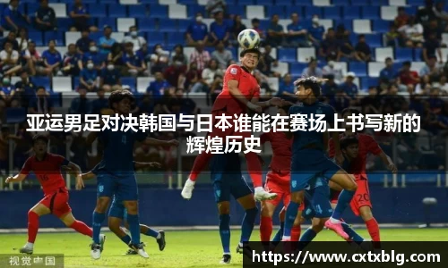 亚运男足对决韩国与日本谁能在赛场上书写新的辉煌历史